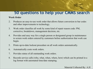 50  questions to help your CMMS search Work Order Produces an easy-to-use work order that allows future conversion to bar codes and other improvements to technology.  Work order classifies all work by some kind of repair reason code: PM, corrective, breakdown, management decision, etc.  Provides and easy way for a single person or designated group in maintenance to screen work orders entered by customers before authorization that work can begin.  Prints up-to-date lockout procedure on all work orders automatically.  Automatically costs work orders.  Provides status of all outstanding work orders.  Records service calls (who, what, when, where, how) which can be printed in a log format with automated time/date stamping.  