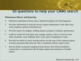 50  questions to help your CMMS search Maintenance History and Reporting Maintains maintenance history that is detailed enough to tell what happened.  Provides information to track the service request-maintenance work order issue-work complete-customer satisfied cycle.  Provides reports for budgets, staffing analysis, program evaluation, performance.  Is able to isolate all work done (sort, arrange, analyze, select, or list) by work order, mechanic, asset, building, floor, room, type of equipment or asset.  Provides the ability to easily structure ad hoc (on the spur of the moment) reports to answer questions that come up. This is sometimes called a report writer.  Has the ability to generate equipment/asset history from birth (installation, construction, or connection) with all major repairs and summaries of smaller repairs.  
