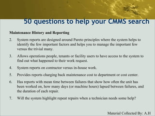 50  questions to help your CMMS search Maintenance History and Reporting System reports are designed around Pareto principles where the system helps to identify the few important factors and helps you to manage the important few versus the trivial many.  Allows operations people, tenants or facility users to have access to the system to find out what happened to their work request.  System reports on contractor versus in-house work.  Provides reports charging back maintenance cost to department or cost center.  Has reports with mean time between failures that show how often the unit has been worked on, how many days (or machine hours) lapsed between failures, and the duration of each repair.  Will the system highlight repeat repairs when a technician needs some help?  