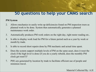 50  questions to help your CMMS search PM System Allows mechanics to easily write up deficiencies found on PM inspection tours as planned work to be done. System then automatically generates a planned maintenance work order.  Automatically produces PM work orders on the right day, right meter reading etc..  Is able to display work load for PM for a future period such as a year by week or month by trade.  Is able to record short repairs done by PM mechanic and actual time spent.  Does the system support multiple levels of PM on the same asset, does it reset the clock if the high level is done (if you do a yearly rebuild, does the monthly PM clock get reset?)?  PM's are generated by location by trade to facilitate efficient use of people and minimize travel.  