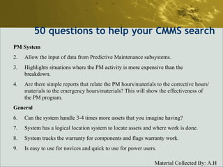 50  questions to help your CMMS search PM System Allow the input of data from Predictive Maintenance subsystems.  Highlights situations where the PM activity is more expensive than the breakdown.  Are there simple reports that relate the PM hours/materials to the corrective hours/materials to the emergency hours/materials? This will show the effectiveness of the PM program. General Can the system handle 3-4 times more assets that you imagine having?  System has a logical location system to locate assets and where work is done.  System tracks the warranty for components and flags warranty work.  Is easy to use for novices and quick to use for power users.  