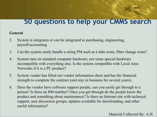 50  questions to help your CMMS search General System is integrates or can be integrated to purchasing, engineering, payroll/accounting.  Can the system easily handle a string PM such as a lube route, filter change route?  System runs on standard computer hardware, not some special hardware incompatible with everything else. Is the system compatible with Local Area Networks if it is a PC product?  System vendor has filled out vendor information sheet and has the financial strength to complete the contract (and stay in business for several years)..  Does the vendor have software support people, can you easily get through to a person? Is there an 800 number? Once you get through do the people know the product and something about maintenance? Is there an Internet site with technical support, user discussion groups, updates available for downloading, and other useful information?  