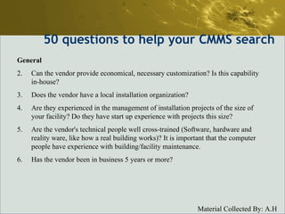 50  questions to help your CMMS search General Can the vendor provide economical, necessary customization? Is this capability in-house?  Does the vendor have a local installation organization?  Are they experienced in the management of installation projects of the size of your facility? Do they have start up experience with projects this size?  Are the vendor's technical people well cross-trained (Software, hardware and reality ware, like how a real building works)? It is important that the computer people have experience with building/facility maintenance.  Has the vendor been in business 5 years or more?  