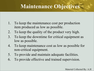 Maintenance Objectives To keep the maintenance cost per production item produced as low as possible. To keep the quality of the product very high. To keep the downtime for critical equipment as low as possible. To keep maintenance cost as low as possible for non-critical equipment. To provide and maintain adequate facilities. To provide effective and trained supervision. 