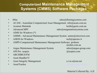 Computerized  Maintenance Management Systems (CMMS) Software Packages   4Site    sales@flemingsystems.com  ACAM - Australian Computerised Asset Management  info@acam.com.au  Acumen Maintrak  keith@geetc.com.au  Advanced MPC  sales@megamationsystems.com  AIMS for Windows (*)  AMMS - Advanced Maintenance Management System  amms@microwst.com  AMOS for Windows  tech@spectec.it  AMPS Computerised Maintenance Management Software  proberts  @eden.com.au  Angus Maintenance Management System  sales@angus-group.com  API-Pro  teopsis @teopsis.com  ARCHIBUS/FM  Asset Handler!©  Asset Integrity Management  a.i.m.s@usa.net  AssetTracker  [email_address]   