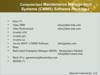 Atlas (*)  Atlas 2000  atlas@data-trak.com  Atlas Professional  atlas@data-trak.com  Avantis.AM  Avantis.pro  Avantis.xa  Aware.MNT+ CMMS Software  info@pninc.com  Baan  BarControl Enterprise Manager (BEM) - Maintenance Module  info@BarControl.com  Basic Five  ggramins@phoenixhcp.com  BEIMS (*)  Computerized  Maintenance Management Systems (CMMS) Software Packages   