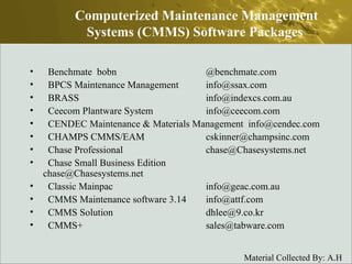 Benchmate  bobn @benchmate.com  BPCS Maintenance Management  info@ssax.com  BRASS  info@indexcs.com.au  Ceecom Plantware System  info@ceecom.com  CENDEC Maintenance & Materials Management  info@cendec.com  CHAMPS CMMS/EAM  cskinner@champsinc.com  Chase Professional  chase@Chasesystems.net  Chase Small Business Edition  chase@Chasesystems.net  Classic Mainpac  info@geac.com.au  CMMS Maintenance software 3.14  info@attf.com  CMMS Solution  dhlee@9.co.kr  CMMS+  sales@tabware.com  Computerized Maintenance Management Systems (CMMS) Software Packages  