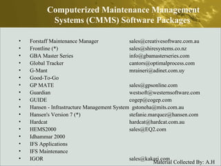 Forstaff Maintenance Manager  sales@creativesoftware.com.au  Frontline (*)  sales@shiresystems.co.nz  GBA Master Series  info@gbamasterseries.com  Global Tracker  cantors@optimalprocess.com  G-Mant  mraineri@adinet.com.uy  Good-To-Go  GP MATE  sales@gpsonline.com  Guardian  westsoft@westernsoftware.com  GUIDE  cogep@cogep.com  Hansen - Infrastructure Management System  gstoneha@mits.com.au  Hansen's Version 7 (*)  stefanie.marquez@hansen.com  Hardcat  hardcat@hardcat.com.au  HEMS2000  sales@EQ2.com  Idhammar 2000  IFS Applications  IFS Maintenance  IGOR  sales@kakari.com  Computerized Maintenance Management Systems (CMMS) Software Packages  