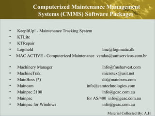KeepItUp! - Maintenance Tracking System  KTLite  KTRepair  Logihold  lmc@logimatic.dk  MAC ACTIVE - Computerized Maintenance  vendas@samservicos.com.br  Machinery Manager  info@fmsharvest.com  MachineTrak  microtex@usit.net  MainBoss (*)  dti@mainboss.com  Maincam  info@camtechnologies.com  Mainpac 2100  info@geac.com.au  Mainpac  for AS/400  info@geac.com.au  Mainpac for Windows  info@geac.com.au  Computerized Maintenance Management Systems (CMMS) Software Packages  