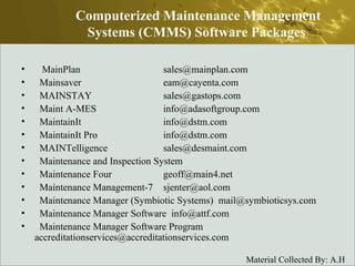 MainPlan  sales@mainplan.com  Mainsaver  eam@cayenta.com  MAINSTAY  sales@gastops.com  Maint A-MES  info@adasoftgroup.com  MaintainIt  info@dstm.com  MaintainIt Pro  info@dstm.com  MAINTelligence  sales@desmaint.com  Maintenance and Inspection System  Maintenance Four  geoff@main4.net  Maintenance Management-7  sjenter@aol.com  Maintenance Manager (Symbiotic Systems)  mail@symbioticsys.com  Maintenance Manager Software  info@attf.com  Maintenance Manager Software Program  accreditationservices@accreditationservices.com  Computerized Maintenance Management Systems (CMMS) Software Packages  