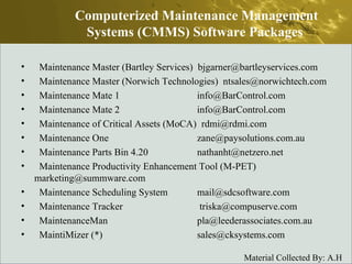 Maintenance Master (Bartley Services)  bjgarner@bartleyservices.com  Maintenance Master (Norwich Technologies)  ntsales@norwichtech.com  Maintenance Mate 1  info@BarControl.com  Maintenance Mate 2  info@BarControl.com  Maintenance of Critical Assets (MoCA)  rdmi@rdmi.com  Maintenance One  zane@paysolutions.com.au  Maintenance Parts Bin 4.20  nathanht@netzero.net  Maintenance Productivity Enhancement Tool (M-PET)  marketing@summware.com  Maintenance Scheduling System  mail@sdcsoftware.com  Maintenance Tracker   triska@compuserve.com  MaintenanceMan  pla@leederassociates.com.au  MaintiMizer (*)  sales@cksystems.com  Computerized Maintenance Management Systems (CMMS) Software Packages  