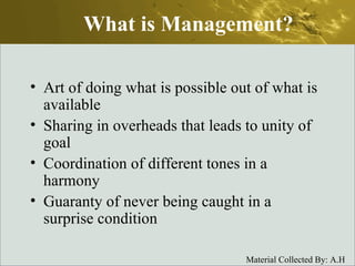 What is Management? Art of doing what is possible out of what is available Sharing in overheads that leads to unity of goal Coordination of different tones in a harmony Guaranty of never being caught in a surprise condition 