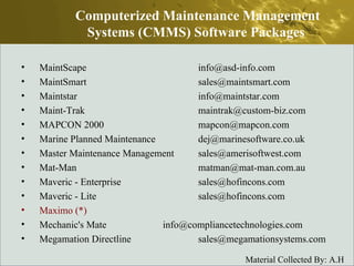 MaintScape  info@asd-info.com  MaintSmart  sales@maintsmart.com  Maintstar  info@maintstar.com  Maint-Trak  maintrak@custom-biz.com  MAPCON 2000  mapcon@mapcon.com  Marine Planned Maintenance  dej@marinesoftware.co.uk  Master Maintenance Management  sales@amerisoftwest.com  Mat-Man  matman@mat-man.com.au  Maveric - Enterprise  sales@hofincons.com  Maveric - Lite  sales@hofincons.com  Maximo (*)  Mechanic's Mate  info@compliancetechnologies.com  Megamation Directline  sales@megamationsystems.com  Computerized Maintenance Management Systems (CMMS) Software Packages  