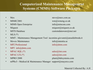 Mex  steve@mex.com.au  MIMIC2001  wm@wmeng.co.uk  MIMS Open Enterprise  info@mincom.com  Miquest  miquest@miquest.co.uk  MITS Database  customdataware@mei.net  MLS (*)  MMT - Maintenance Management Tool  iacomino.giovanni@ansaldobreda.it  Movex Maintenance  info@intentia.se  MP2 Professional  info@dstm.com  MP5  info@dstm.com  MPAC-SQL (*)  sales@iint.com  MPAC-UX (*)  sales@iint.com  MPRO 2000  plant@bdrsystems.com  mPRo3 - Medical & Maintenance Manager  support@mayercs.com  Computerized Maintenance Management Systems (CMMS) Software Packages  