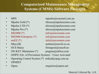 MPS  mpsales@ozemail.com.au  Mpulse Gold (*)  sbrous@mpulsecmms.com  Mpulse LTD (*)  sbrous@mpulsecmms.com  Mpulse Pro (*)  sbrous@mpulsecmms.com  MS2000 (*)  info@micromain.com  MS2000 Enterprise (*)  info@micromain.com  msEZ (*)  info@micromain.com  Mtsys2K  umbani@mweb.co.za  OCS Maisy  firmapost@onsoft.no  ON KEY Maintainer (*)  pragma@iafrica.com  OOPS! (Oz. of Prevention System) - Voice Activated  Operating Control System (*)  miked@cpsg.com.au  OPMIST  Opms  enquiries@opms.net  Computerized Maintenance Management Systems (CMMS) Software Packages  