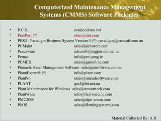 P.C.S.  seanjoe@usa.net  PassPort (*)  sales@iint.com  PBS4 - Paradigm Business System Version 4 (*)  paradigm@parasoft.com.au  PCMaint  sales@pcmstore.com  Peaceware  adccsoft@nagpur.dot.net.in  Pemac  info@pmi.pmg.ie  PEMEX  sales@gpsonline.com  Pinnacle Asset Management Software  sales@aisoftware.com.au  PlannExpert® (*)  info@plann.com  PlanPro  sales@interalsoftware.com  PLANT  qaxl@bit.net.au  Plant Maintenance for Windows  sales@stewarttech.com  PlantWare  info@fleetwareinc.com  PMC2000  sales@dpsi-cmms.com  PMIS  sales@flemingsystems.com  Computerized Maintenance Management Systems (CMMS) Software Packages  