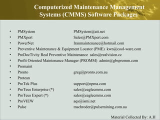 PMSystem  PMSystem@att.net  PMXpert  Sales@PMXpert.com  PowerNet  Iranmaintenance@hotmail.com  Preventive Maintenance & Equipment Locator (PME)  kwn@cool-ware.com  ProDocTivity Real Preventive Maintenance  sales@realvision.cc  Profit Oriented Maintenance Manager (PROMM)  admin@gbspromm.com  Promaint  Pronto  greg@pronto.com.au  Protean  ProTek Plus  support@npma.com  ProTeus Enterprise (*)  sales@eaglecmms.com  ProTeus Expert (*)  sales@eaglecmms.com  ProVIEW  aqs@ismi.net  Pulse  mschroder@pulsemining.com.au  Computerized Maintenance Management Systems (CMMS) Software Packages  