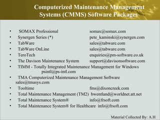 SOMAX Professional  somax@somax.com  Synergen Series (*)  pete_kaminski@synergen.com  TabWare  sales@tabware.com  TabWare OnLine  sales@tabware.com  TeroTech  enquiries@pm-software.co.uk  The Davison Maintenance System  support@davisonsoftware.com  TIMM - Totally Integrated Maintenance Management for Windows  psintl@ps-intl.com  TMA Computerized Maintenance Management Software  sales@tmasys.com  Tooltime  fms@dixoncreek.com  Total Maintenance Management (TM2)  bwentland@worldnet.att.net  Total Maintenance System®  info@frsoft.com  Total Maintenance System® for Healthcare  info@frsoft.com  Computerized Maintenance Management Systems (CMMS) Software Packages  