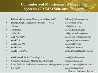 Trident Maintenance Management System (*)  fielden@fielden.com.au  Tunnel Asset Management System - TAMS  info@rcm2.co.uk  Ultimo  Info@ishbv.com  Ultramain  info@ultramain.com  Umbrella  info@umbrellamp.com  Web Work (*)  sales@teroconsulting.com  WorkEpic  cygman@mscomm.com  WorkMate (*)  sales@adbsys.no  WorkMate  info@absoft.co.uk  World Desk Pro  support@worlddeskpro.com  WOT (Work Order Tracking) (*)  yossi@shoham.com  Xpond's Equipment Maintenance Software   xpond@msn.com  Xsite FMMS - Facilities Maintenance Management System  kramsey@kdrinc.com  Yorvik (*)  sales@yorvik.com  Computerized Maintenance Management Systems (CMMS) Software Packages  