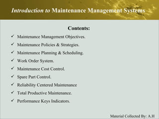 Introduction to  Maintenance Management Systems Contents: Maintenance Management Objectives. Maintenance Policies & Strategies. Maintenance Planning & Scheduling. Work Order System. Maintenance Cost Control. Spare Part Control. Reliability Centered Maintenance Total Productive Maintenance. Performance Keys Indicators. 