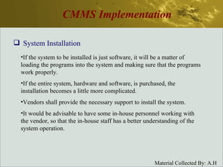 CMMS Implementation System Installation If the system to be installed is just software, it will be a matter of loading the programs into the system and making sure that the programs work properly. If the entire system, hardware and software, is purchased, the installation becomes a little more complicated. Vendors shall provide the necessary support to install the system. It would be advisable to have some in-house personnel working with the vendor, so that the in-house staff has a better understanding of the system operation. 
