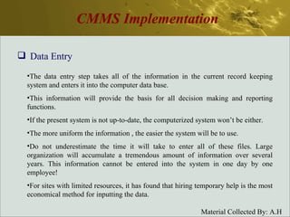 CMMS Implementation Data Entry The data entry step takes all of the information in the current record keeping system and enters it into the computer data base. This information will provide the basis for all decision making and reporting functions. If the present system is not up-to-date, the computerized system won’t be either. The more uniform the information , the easier the system will be to use. Do not underestimate the time it will take to enter all of these files. Large organization will accumulate a tremendous amount of information over several years. This information cannot be entered into the system in one day by one employee! For sites with limited resources, it has found that hiring temporary help is the most economical method for inputting the data. 