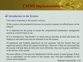 CMMS Implementation Introduction to the System This step is important to the system’s success. If the system is not presented to the users in a positive manner, its effectiveness can be reduced. It is important for the group to accept the computerized maintenance management system as a tool for them to use. If it is introduced as “big brother,” to watch and see that they do their jobs better, the employees and supervisors may be reluctant to use the system. If employees and frontline supervisors do not cooperate with the system, they can negate any positive effects the system would have. However, if they are convinced that the system will help them do their jobs more efficiently, they can be great contributors to the success of the system. Its more effective if the users are familiarized with the system in small groups. If they can, as individuals, see the action of the system, they will gain confidence in the system and its purposes. 
