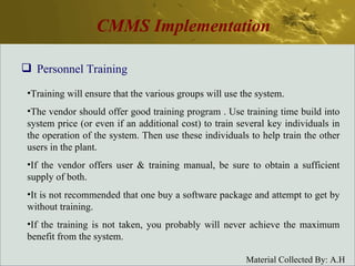 CMMS Implementation Personnel Training Training will ensure that the various groups will use the system. The vendor should offer good training program . Use training time build into system price (or even if an additional cost) to train several key individuals in the operation of the system. Then use these individuals to help train the other users in the plant. If the vendor offers user & training manual, be sure to obtain a sufficient supply of both. It is not recommended that one buy a software package and attempt to get by without training. If the training is not taken, you probably will never achieve the maximum benefit from the system. 