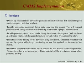 CMMS Implementation Problems Do not try to accomplish unrealistic goals and installation times. Set reasonable goals for the manpower and time available. Provide appropriate personnel during data entry into the system. This will prevent personnel from taking short cuts while entering information, trying to meet deadlines. Provide personnel to work with vendor during installation of the system (both hardware & software). The knowledge gained may help prevent system problems in the future. Provide adequate training for all personnel using the system. Untrained personnel will not use the system effectively, contributing to less than optimal performance of the system. Provide all computer workstations with a copy of the user manual and training material.  No employee has a perfect memory. These material will be a reference source when problems develop. 