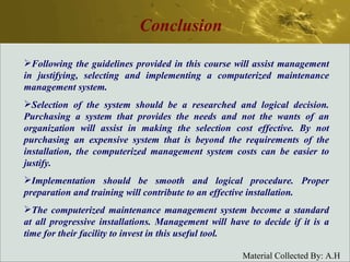 Conclusion Following the guidelines provided in this course will assist management in justifying, selecting and implementing a computerized maintenance management system. Selection of the system should be a researched and logical decision. Purchasing a system that provides the needs and not the wants of an organization will assist in making the selection cost effective. By not purchasing an expensive system that is beyond the requirements of the installation, the computerized management system costs can be easier to justify. Implementation should be smooth and logical procedure. Proper preparation and training will contribute to an effective installation. The computerized maintenance management system become a standard at all progressive installations. Management will have to decide if it is a time for their facility to invest in this useful tool. 