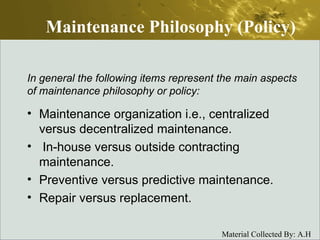 Maintenance Philosophy (Policy) Maintenance organization i.e., centralized versus decentralized maintenance. In-house versus outside contracting maintenance. Preventive versus predictive maintenance. Repair versus replacement. In general the following items represent the main aspects of maintenance philosophy or policy: 