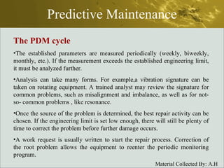Predictive Maintenance The PDM cycle The established parameters are measured periodically (weekly, biweekly, monthly, etc.). If the measurement exceeds the established engineering limit, it must be analyzed further. Analysis can take many forms. For example,a vibration signature can be taken on rotating equipment. A trained analyst may review the signature for common problems, such as misalignment and imbalance, as well as for not-so- common problems , like resonance. Once the source of the problem is determined, the best repair activity can be chosen. If the engineering limit is set low enough, there will still be plenty of time to correct the problem before further damage occurs. A work request is usually written to start the repair process. Correction of the root problem allows the equipment to reenter the periodic monitoring program. 