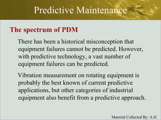 Predictive Maintenance The spectrum of PDM There has been a historical misconception that equipment failures cannot be predicted. However, with predictive technology, a vast number of equipment failures can be predicted.  Vibration measurement on rotating equipment is probably the best known of current predictive applications, but other categories of industrial equipment also benefit from a predictive approach. 