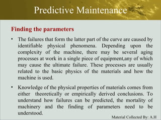 Predictive Maintenance Finding the parameters The failures that form the latter part of the curve are caused by identifiable physical phenomena. Depending upon the complexity of the machine, there may be several aging processes at work in a single piece of equipment,any of which may cause the ultimate failure. These processes are usually related to the basic physics of the materials and how the machine is used. Knowledge of the physical properties of materials comes from either  theoretically or empirically derived conclusions. To understand how failures can be predicted, the mortality of machinery and the finding of parameters need to be understood. 
