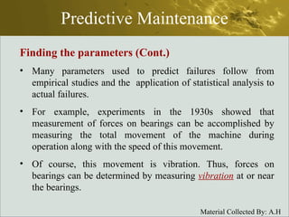Predictive Maintenance Finding the parameters (Cont.) Many parameters used to predict failures follow from empirical studies and the  application of statistical analysis to actual failures. For example, experiments in the 1930s showed that measurement of forces on bearings can be accomplished by measuring the total movement of the machine during operation along with the speed of this movement. Of course, this movement is vibration. Thus, forces on bearings can be determined by measuring  vibration  at or near the bearings. 