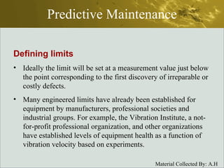 Predictive Maintenance Defining limits Ideally the limit will be set at a measurement value just below the point corresponding to the first discovery of irreparable or costly defects. Many engineered limits have already been established for equipment by manufacturers, professional societies and industrial groups. For example, the Vibration Institute, a not-for-profit professional organization, and other organizations have established levels of equipment health as a function of vibration velocity based on experiments. 