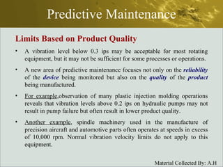 Predictive Maintenance Limits Based on Product Quality A vibration level below 0.3 ips may be acceptable for most rotating equipment, but it may not be sufficient for some processes or operations. A new area of predictive maintenance focuses not only on the  reliability  of the  device  being monitored but also on the  quality  of the  product  being manufactured. For example ,observation of many plastic injection molding operations reveals that vibration levels above 0.2 ips on hydraulic pumps may not result in pump failure but often result in lower product quality. Another example , spindle machinery used in the manufacture of precision aircraft and automotive parts often operates at speeds in excess of 10,000 rpm. Normal vibration velocity limits do not apply to this equipment. 