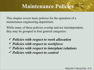 Maintenance Policies This chapter covers basic policies for the operation of a maintenance-engineering department. While many of these policies overlap and are interdependent, they may be grouped in four general categories: Policies with respect to work allocation Policies with respect to workforce Policies with respect to interplant relations Policies with respect to control 