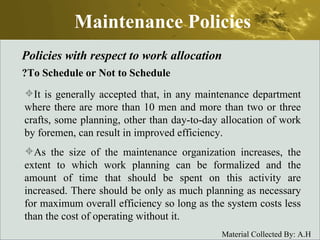 Maintenance Policies Policies with respect to work allocation To Schedule or Not to Schedule? It is generally accepted that, in any maintenance department where there are more than 10 men and more than two or three crafts, some planning, other than day-to-day allocation of work by foremen, can result in improved efficiency.  As the size of the maintenance organization increases, the extent to which work planning can be formalized and the amount of time that should be spent on this activity are increased. There should be only as much planning as necessary for maximum overall efficiency so long as the system costs less than the cost of operating without it. 