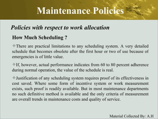 Maintenance Policies Policies with respect to work allocation How Much Scheduling  ? There are practical limitations to any scheduling system. A very detailed schedule that becomes obsolete after the first hour or two of use because of emergencies is of little value.  If, however, actual performance indicates from 60 to 80 percent adherence during normal operation, the value of the schedule is real.  Justification of any scheduling system requires proof of its effectiveness in cost saved. Where some form of incentive system or work measurement exists, such proof is readily available. But in most maintenance departments no such definitive method is available and the only criteria of measurement are overall trends in maintenance costs and quality of service. 