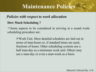 Maintenance Policies Policies with respect to work allocation How Much Scheduling  ? Some aspects to be considered in arriving at a sound work-scheduling procedure are: Work Unit. Most detailed schedules are laid out in terms of man-hours or, if standard times are used, fractions of hours. Other scheduling systems use a half man-day as a minimum work unit. Others may use a man-day or even a man-week as a basis. 
