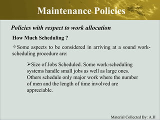 Maintenance Policies Policies with respect to work allocation How Much Scheduling  ? Some aspects to be considered in arriving at a sound work-scheduling procedure are: Size of Jobs Scheduled. Some work-scheduling systems handle small jobs as well as large ones. Others schedule only major work where the number of men and the length of time involved are appreciable. 