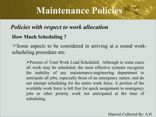 Maintenance Policies Policies with respect to work allocation How Much Scheduling  ? Some aspects to be considered in arriving at a sound work-scheduling procedure are: Percent of Total Work Load Scheduled.  Although in some cases all work may be scheduled, the most effective systems recognize the inability of any maintenance-engineering department to anticipate all jobs, especially those of an emergency nature, and do not attempt scheduling for the entire work force. A portion of the available work force is left free for quick assignment to emergency jobs or other priority work not anticipated at the time of scheduling. 