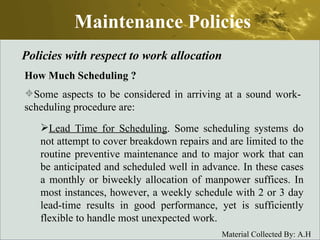Maintenance Policies Policies with respect to work allocation How Much Scheduling  ? Some aspects to be considered in arriving at a sound work-scheduling procedure are: Lead Time for Scheduling . Some scheduling systems do not attempt to cover breakdown repairs and are limited to the routine preventive maintenance and to major work that can be anticipated and scheduled well in advance. In these cases a monthly or biweekly allocation of manpower suffices. In most instances, however, a weekly schedule with 2 or 3 day lead-time results in good performance, yet is sufficiently flexible to handle most unexpected work.  