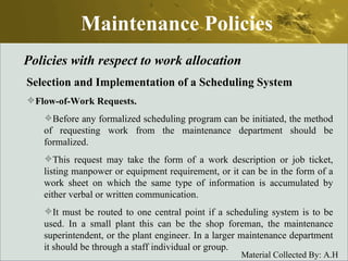 Maintenance Policies Policies with respect to work allocation Selection and Implementation of a Scheduling System Flow-of-Work Requests.   Before any formalized scheduling program can be initiated, the method of requesting work from the maintenance department should be formalized.  This request may take the form of a work description or job ticket, listing manpower or equipment requirement, or it can be in the form of a work sheet on which the same type of information is accumulated by either verbal or written communication.  It must be routed to one central point if a scheduling system is to be used. In a small plant this can be the shop foreman, the maintenance superintendent, or the plant engineer. In a larger maintenance department it should be through a staff individual or group. 