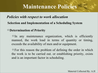 Maintenance Policies Policies with respect to work allocation Selection and Implementation of a Scheduling System Determination of Priority   In any maintenance organization, which is efficiently manned, the work load in terms of quantity or timing, exceeds the availability of men and/or equipment.  For this reason the problem of defining the order in which the work is to be carried out. or establishing priority, exists and is an important factor in scheduling.  
