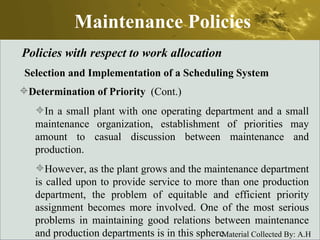 Maintenance Policies Policies with respect to work allocation Selection and Implementation of a Scheduling System Determination of Priority   (Cont.) In a small plant with one operating department and a small maintenance organization, establishment of priorities may amount to casual discussion between maintenance and production.  However, as the plant grows and the maintenance department is called upon to provide service to more than one production department, the problem of equitable and efficient priority assignment becomes more involved. One of the most serious problems in maintaining good relations between maintenance and production departments is in this sphere.  
