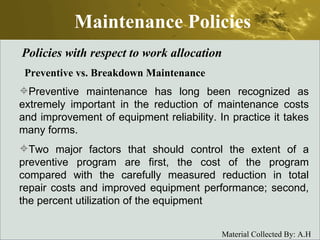 Maintenance Policies Policies with respect to work allocation Preventive vs. Breakdown Maintenance Preventive maintenance has long been recognized as extremely important in the reduction of maintenance costs and improvement of equipment reliability. In practice it takes many forms.  Two major factors that should control the extent of a preventive program are first, the cost of the program compared with the carefully measured reduction in total repair costs and improved equipment performance; second, the percent utilization of the equipment  