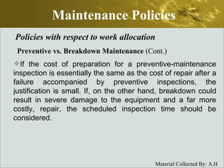 Maintenance Policies Policies with respect to work allocation Preventive vs. Breakdown Maintenance  (Cont.) If the cost of preparation for a preventive-maintenance inspection is essentially the same as the cost of repair after a failure accompanied by preventive inspections, the justification is small. If, on the other hand, breakdown could result in severe damage to the equipment and a far more costly, repair, the scheduled inspection time should be considered.  