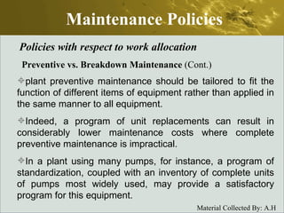 Maintenance Policies Policies with respect to work allocation Preventive vs. Breakdown Maintenance  (Cont.) plant preventive maintenance should be tailored to fit the function of different items of equipment rather than applied in the same manner to all equipment. Indeed, a program of unit replacements can result in considerably lower maintenance costs where complete preventive maintenance is impractical.  In a plant using many pumps, for instance, a program of standardization, coupled with an inventory of complete units of pumps most widely used, may provide a satisfactory program for this equipment.  